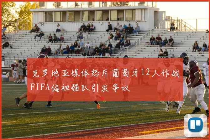 克罗地亚媒体怒斥葡萄牙12人作战FIFA偏袒强队引发争议