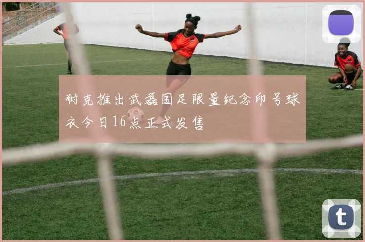 耐克推出武磊国足限量纪念印号球衣今日16点正式发售