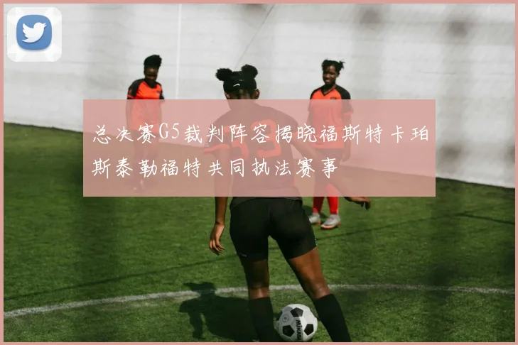 总决赛G5裁判阵容揭晓福斯特卡珀斯泰勒福特共同执法赛事