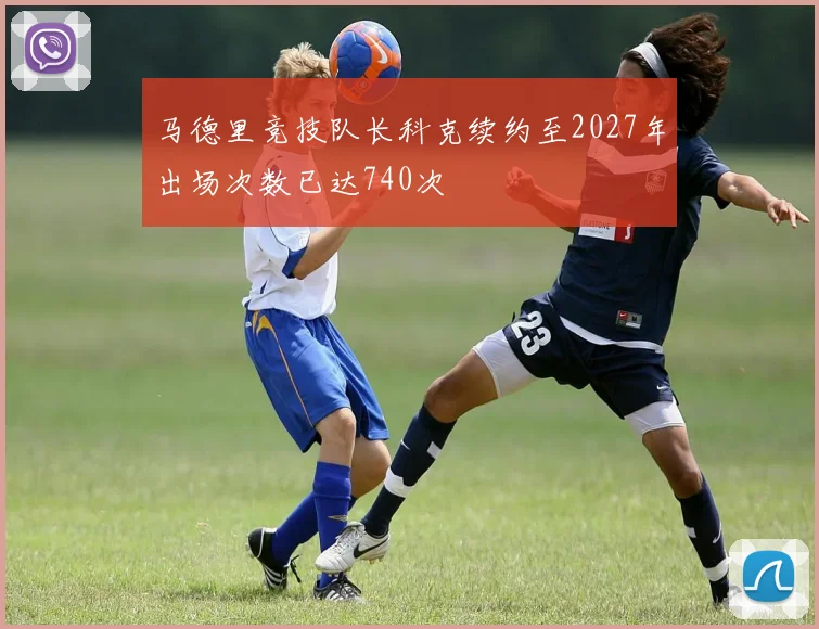 马德里竞技队长科克续约至2027年出场次数已达740次