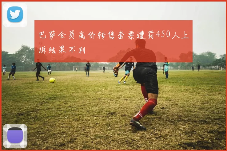 巴萨会员高价转售套票遭罚450人上诉结果不利