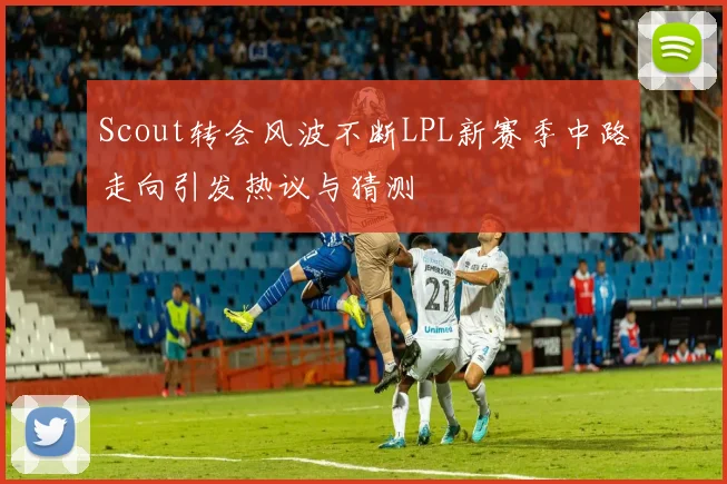 Scout转会风波不断LPL新赛季中路走向引发热议与猜测