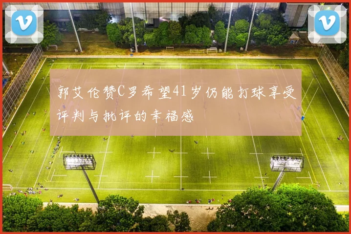 郭艾伦赞C罗希望41岁仍能打球享受评判与批评的幸福感