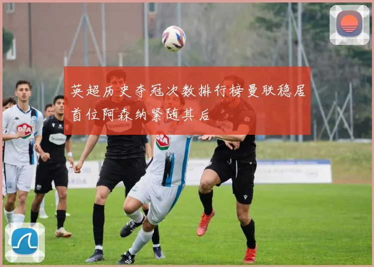 英超历史夺冠次数排行榜曼联稳居首位阿森纳紧随其后