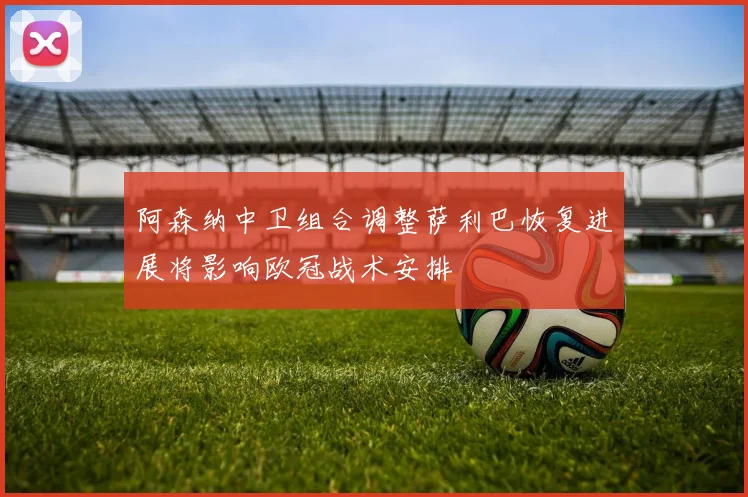 阿森纳中卫组合调整萨利巴恢复进展将影响欧冠战术安排