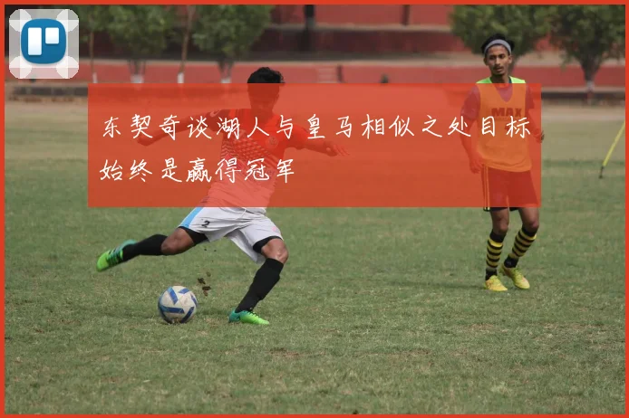 东契奇谈湖人与皇马相似之处目标始终是赢得冠军
