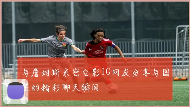 与詹姆斯亲密合影IG网友分享与国王的精彩聊天瞬间