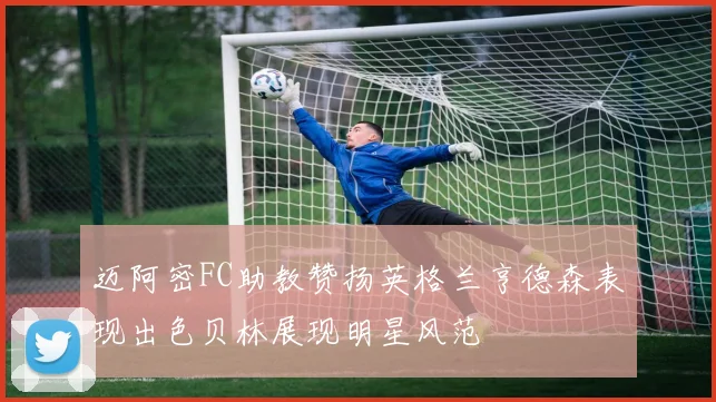 迈阿密FC助教赞扬英格兰亨德森表现出色贝林展现明星风范