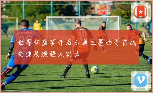 世界杯盛宴开启东道主墨西哥首战告捷展现强大实力