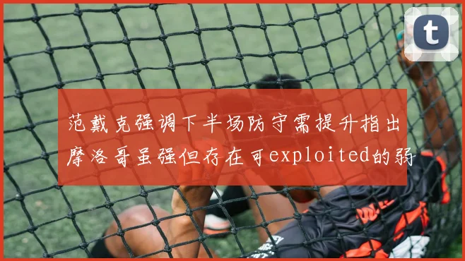 范戴克强调下半场防守需提升指出摩洛哥虽强但存在可exploited的弱点