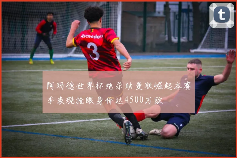 阿玛德世界杯绝杀助曼联崛起本赛季表现抢眼身价达4500万欧