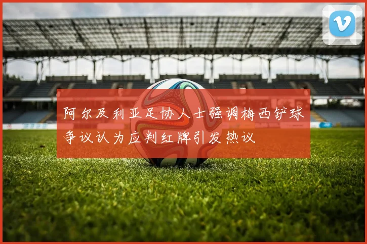 阿尔及利亚足协人士强调梅西铲球争议认为应判红牌引发热议