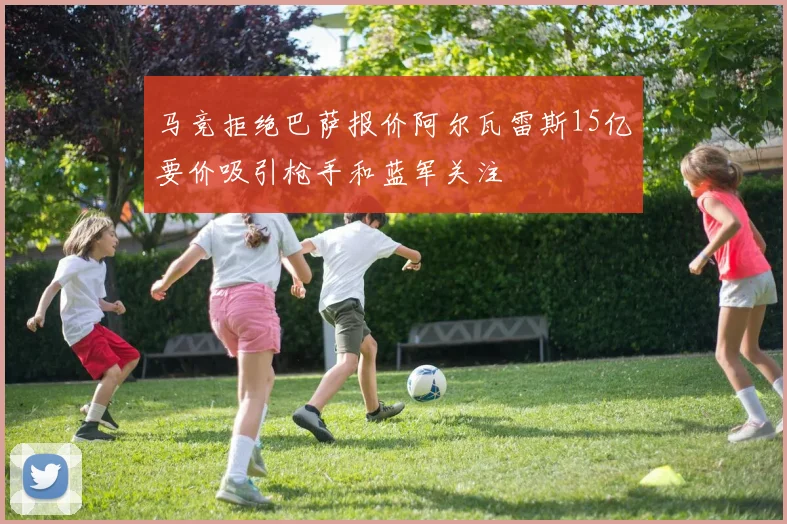 马竞拒绝巴萨报价阿尔瓦雷斯15亿要价吸引枪手和蓝军关注