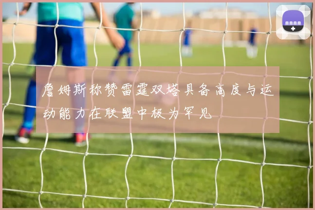 詹姆斯称赞雷霆双塔具备高度与运动能力在联盟中极为罕见
