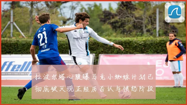 拉波尔塔心腹曝马竞小蜘蛛计划已彻底破灭现正经历否认与愤怒阶段