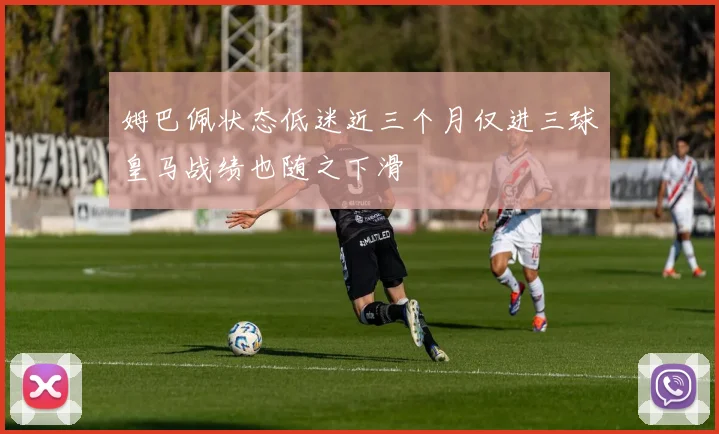 姆巴佩状态低迷近三个月仅进三球皇马战绩也随之下滑