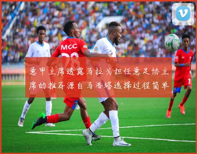 意甲主席透露马拉戈担任意足协主席的推荐源自马洛塔选择过程简单明了