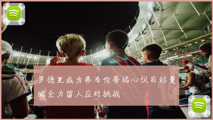 罗德里成为弗洛伦蒂诺心仪目标曼城全力留人应对挑战