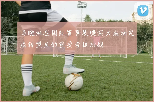 马晓旭在国际赛事展现实力成功完成转型后的重要考核挑战