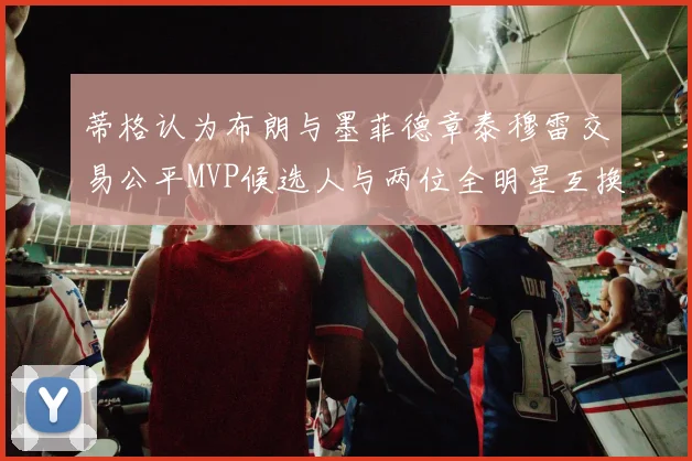 蒂格认为布朗与墨菲德章泰穆雷交易公平MVP候选人与两位全明星互换合理性分析