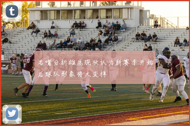 名嘴分析雄鹿现状认为新赛季开始后球队形象将大变样