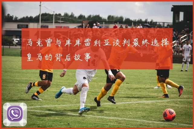 马竞曾与库库雷利亚谈判最终选择皇马的背后故事