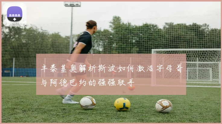 丰泰基奥解析斯波如何激活字母哥与阿德巴约的强强联手