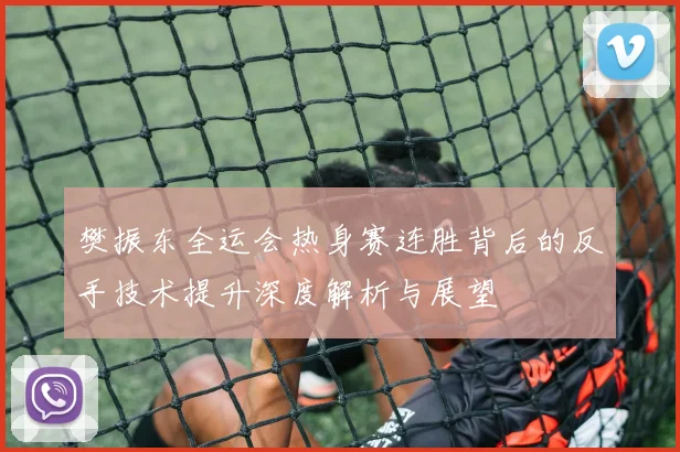 樊振东全运会热身赛连胜背后的反手技术提升深度解析与展望