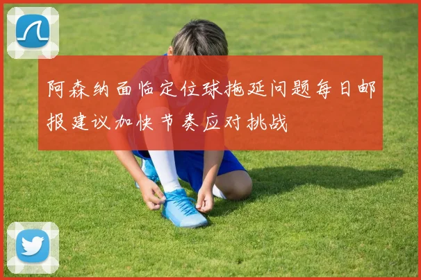 阿森纳面临定位球拖延问题每日邮报建议加快节奏应对挑战