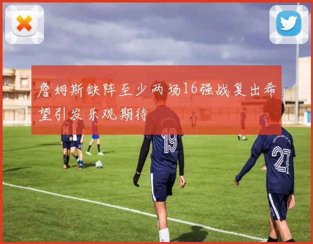 詹姆斯缺阵至少两场16强战复出希望引发乐观期待