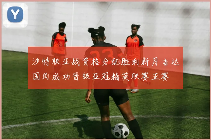 沙特联亚战资格分配胜利新月吉达国民成功晋级亚冠精英联赛正赛