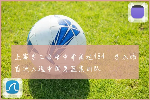 上赛季三分命中率高达484偰李永炜首次入选中国男篮集训队