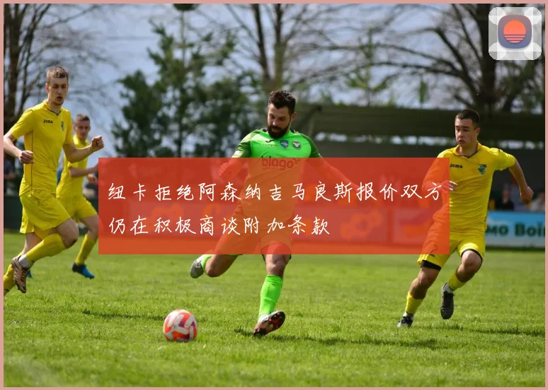纽卡拒绝阿森纳吉马良斯报价双方仍在积极商谈附加条款