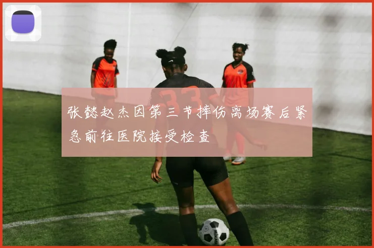 张懿赵杰因第三节摔伤离场赛后紧急前往医院接受检查