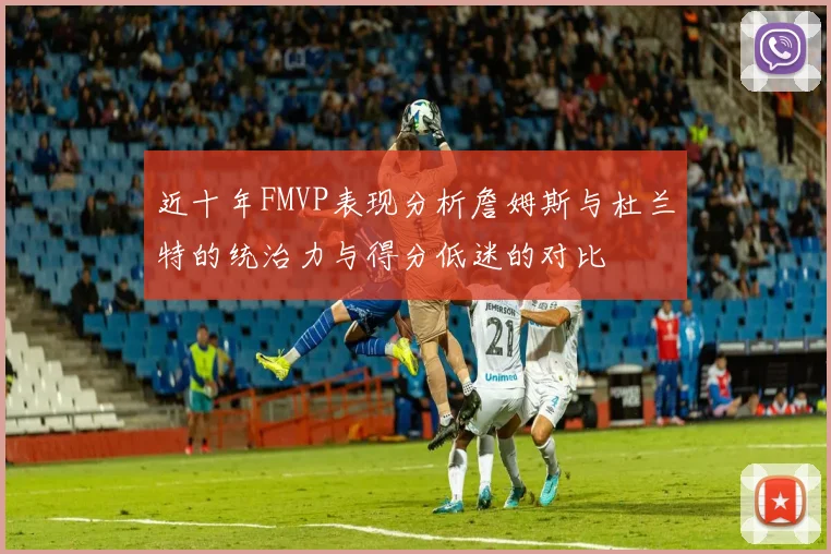 近十年FMVP表现分析詹姆斯与杜兰特的统治力与得分低迷的对比